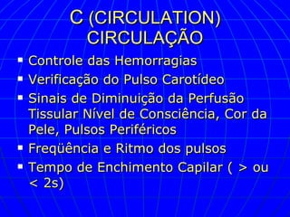 C  (CIRCULATION) CIRCULAÇÃO Controle das Hemorragias Verificação do Pulso Carotídeo Sinais de Diminuição da Perfusão Tissular Nível de Consciência, Cor da Pele, Pulsos Periféricos Freqüência e Ritmo dos pulsos Tempo de Enchimento Capilar ( > ou < 2s) 