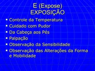 E  (Expose) EXPOSIÇÃO Controle da Temperatura Cuidado com Pudor Da Cabeça aos Pés Palpação Observação da Sensibilidade Observação das Alterações da Forma e Mobilidade  