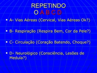 REPETINDO O   A B C D   A- Vias Aéreas (Cervical, Vias Aéreas Ok?) B- Respiração (Respira Bem, Cor da Pele?) C- Circulação (Coração Batendo, Choque?) D- Neurológico (Consciência, Lesões de Medula?)  