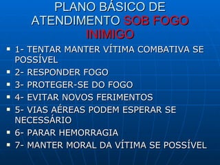 PLANO BÁSICO DE ATENDIMENTO  SOB FOGO INIMIGO 1- TENTAR MANTER VÍTIMA COMBATIVA SE POSSÍVEL 2- RESPONDER FOGO 3- PROTEGER-SE DO FOGO 4- EVITAR NOVOS FERIMENTOS 5- VIAS AÉREAS PODEM ESPERAR SE NECESSÁRIO 6- PARAR HEMORRAGIA 7- MANTER MORAL DA VÍTIMA SE POSSÍVEL 