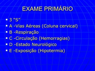 EXAME PRIMÁRIO 3 “S” A -Vias Aéreas (Coluna cervical) B -Respiração C -Circulação (Hemorragias) D -Estado Neurológico E -Exposição (Hipotermia) 