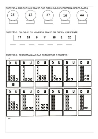 QUESTÃO 4: MARQUE UM X ABAIXO DOS CÍRCULOS QUE CONTÉM NÚMEROS PARES:
QUESTÃO 5: COLOQUE OS NÚMEROS ABAIXO EM ORDEM CRESCENTE.
_____ _____ _____ _____ _____ _____ _____
QUESTÃO 6: DESCUBRA QUAIS SÃO OS NÚMEROS E ESCREVA:
17 24 6 11 18 8 20
 