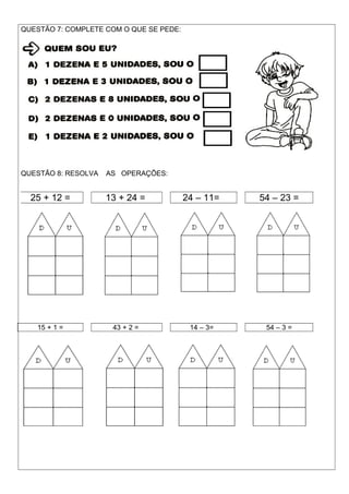 25 + 12 = 13 + 24 = 24 – 11= 54 – 23 =
QUESTÃO 7: COMPLETE COM O QUE SE PEDE:
QUESTÃO 8: RESOLVA AS OPERAÇÕES:
15 + 1 = 43 + 2 = 14 – 3= 54 – 3 =
 