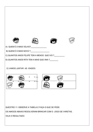 A) QUEM É O MAIS VELHO?_______________
B) QUEM É O MAIS NOVO ?__________________
C) QUANTOS ANOS FELIPE TEM A MENOS QUE IVO ?__________
D) QUANTOS ANOS RITA TEM A MAIS QUE ANA ?________
E) VAMOS JUNTAR AS IDADES:
+ = ---- + = ----
+ = ---- + = ----
QUESTÃO 11: OBSERVE A TABELA E FAÇA O QUE SE PEDE:
OS AMIGOS ABAIXO RESOLVERAM BRINCAR COM O JOGO DE VARETAS.
VEJA O RESULTADO:
 