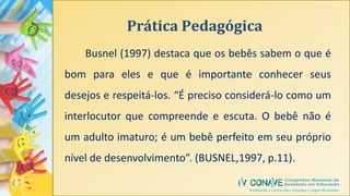 Prática Pedagógica
Busnel (1997) destaca que os bebês sabem o que é
bom para eles e que é importante conhecer seus
desejos e respeitá-los. “É preciso considerá-lo como um
interlocutor que compreende e escuta. O bebê não é
um adulto imaturo; é um bebê perfeito em seu próprio
nível de desenvolvimento”. (BUSNEL,1997, p.11).
 
