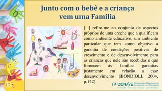 Junto com o bebê e a criança
vem uma Familia
[...] refiro-me ao conjunto de aspectos
próprios de uma creche que a qualificam
como ambiente educativo, um ambiente
particular que tem como objetivo a
garantia de condições positivas de
crescimento e de desenvolvimento para
as crianças que nele são recebidas e que
fornecem às famílias garantias
justamente em relação a esse
desenvolvimento (BONDIOLI, 2004,
p.142).
 