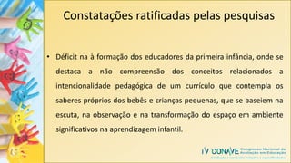 Constatações ratificadas pelas pesquisas
• Déficit na à formação dos educadores da primeira infância, onde se
destaca a não compreensão dos conceitos relacionados a
intencionalidade pedagógica de um currículo que contempla os
saberes próprios dos bebês e crianças pequenas, que se baseiem na
escuta, na observação e na transformação do espaço em ambiente
significativos na aprendizagem infantil.
 