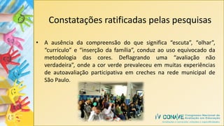 Constatações ratificadas pelas pesquisas
• A ausência da compreensão do que significa “escuta”, “olhar”,
“currículo” e “inserção da família”, conduz ao uso equivocado da
metodologia das cores. Deflagrando uma “avaliação não
verdadeira”, onde a cor verde prevaleceu em muitas experiências
de autoavaliação participativa em creches na rede municipal de
São Paulo.
 