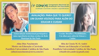 Aline Dias Nascimento
Mestre em Educação e Currículo
Pontifícia Universidade Católica de São Paulo
(alined.nascimento@terra.com.br)
Rita de Cássia M. O. André
Mestre em Educação e Currículo
Pontifícia Universidade Católica de São Paulo
(ritaoliveira.andre@gmail.com)
Creche: Desafios e Possibilidades.
Um olhar para além do Educar e
Cuidar.
Autoavaliação institucional participativa:
uma experiência em duas creches da Rede
Municipal de São Paulo
AVALIAÇÃO: PARA QUE TE QUERO?
UM OLHAR VOLTADO PARA ALÉM DO
EDUCAR E CUIDAR
 