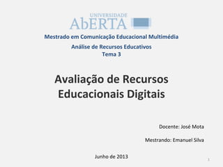 Mestrado em Comunicação Educacional Multimédia
Análise de Recursos Educativos
Tema 3
Avaliação de Recursos
Educacionais Digitais
Docente: José Mota
Mestrando: Emanuel Silva
1
Junho de 2013
 