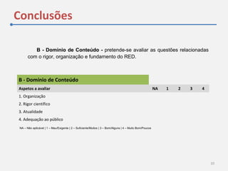 Conclusões
10
B - Domínio de Conteúdo - pretende-se avaliar as questões relacionadas
com o rigor, organização e fundamento do RED.
B - Domínio de Conteúdo  
Aspetos a avaliar NA 1 2 3 4
1. Organização
2. Rigor científico
3. Atualidade
4. Adequação ao público
NA – Não aplicável | 1 – Mau/Exigente | 2 – Suficiente/Muitos | 3 – Bom/Alguns | 4 – Muito Bom/Poucos
 