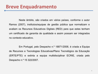 Breve Enquadramento
4
Neste âmbito, são criados em vários países, conforme o autor
Ramos (2007), institutos/equipas de gestão pública que normalizam e
avaliam os Recursos Educativos Digitais (RED) para que estes tenham
um certificado de garantia de qualidade e assim possam ser integrados
no contexto educativo.
Em Portugal, pelo Despacho n.º 18871/2008, é criada a Equipa
de Recursos e Tecnologias Educativas/Plano Tecnológico da Educação
(ERTE/PTE) e extinta a equipa multidisciplinar ECRIE, criada pelo
Despacho n.º 15 322/2007.
 