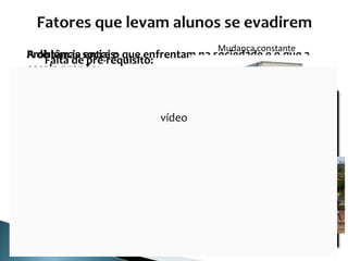 Falta de pré-requisito: O “rótulo” em anos
anteriores:
A distância entre o que enfrentam na sociedade e o que a
escola propõe:
• Falta de significado e importância;
• Não aguentam ser apenas espectadores;
• Obrigados a abandonar a escola ou rebeldes;
• Não participam nem atrapalham;
• Desligar-se ou desinteressar-se sobre que é feito
em sala.
Problemas sociais:
Trabalhar
Mudança constante
Dificuldades de transportes
vídeo
 