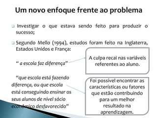  Investigar o que estava sendo feito para produzir o
sucesso;
 Segundo Mello (1994), estudos foram feito na Inglaterra,
Estados Unidos e França:
“ a escola faz diferença”
“que escola está fazendo
diferença, ou que escola
está conseguindo ensinar os
seus alunos de nível sócio
econômico desfavorecido”
A culpa recai nas variáveis
referentes ao aluno.
Foi possível encontrar as
características ou fatores
que estão contribuindo
para um melhor
resultado na
aprendizagem.
 