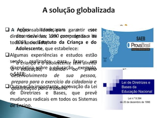  Ações começaram a ser
desenvolvidas, 1990 promulgada a lei
8069, ou Estatuto da Criança e do
Adolescente, que estabelece:
“ a criança e o adolescente têm direito
à educação, visando ao pleno
desenvolvimento de sua pessoa,
preparo para o exercício da cidadania e
qualificação para trabalho”
 A responsabilidade para garantir esse
direito deve ser um compromisso de
toda a sociedade;
Algumas experiências e estudos estão
sendo realizados para fazer um
diagnóstico sobre a educação , exemplo,
o SAEB;
Outra ação importante, aprovação da Lei
de Diretrizes e Bases, que prevê
mudanças radicais em todos os Sistemas
de Ensino.
 