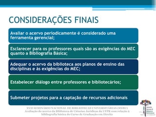 CONSIDERAÇÕES FINAIS
Avaliar o acervo periodicamente é considerado uma
ferramenta gerencial;

Esclarecer para os professores quais são as exigências do MEC
quanto a Bibliografia Básica;

Adequar o acervo da biblioteca aos planos de ensino das
disciplinas e às exigências do MEC;


Estabelecer diálogo entre professores e bibliotecários;


Submeter projetos para a captação de recursos adicionais

        XVII SEMINÁRIO NACIONAL DE BIBLIOTECAS UNIVERSITÁRIAS (SNBU)
       Avaliação do acervo da Biblioteca de Ciências Jurídicas da UFPR com relação à
                   bibliografia básica do Curso de Graduação em Direito
 