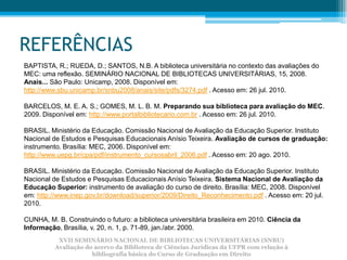 REFERÊNCIAS
BAPTISTA, R.; RUEDA, D.; SANTOS, N.B. A biblioteca universitária no contexto das avaliações do
MEC: uma reflexão. SEMINÁRIO NACIONAL DE BIBLIOTECAS UNIVERSITÁRIAS, 15, 2008.
Anais... São Paulo: Unicamp, 2008. Disponível em:
http://www.sbu.unicamp.br/snbu2008/anais/site/pdfs/3274.pdf . Acesso em: 26 jul. 2010.

BARCELOS, M. E. A. S.; GOMES, M. L. B. M. Preparando sua biblioteca para avaliação do MEC.
2009. Disponível em: http://www.portalbibliotecario.com.br . Acesso em: 26 jul. 2010.

BRASIL. Ministério da Educação. Comissão Nacional de Avaliação da Educação Superior. Instituto
Nacional de Estudos e Pesquisas Educacionais Anísio Teixeira. Avaliação de cursos de graduação:
instrumento. Brasília: MEC, 2006. Disponível em:
http://www.uepg.br/cpa/pdf/instrumento_cursosabril_2006.pdf . Acesso em: 20 ago. 2010.

BRASIL. Ministério da Educação. Comissão Nacional de Avaliação da Educação Superior. Instituto
Nacional de Estudos e Pesquisas Educacionais Anísio Teixeira. Sistema Nacional de Avaliação da
Educação Superior: instrumento de avaliação do curso de direito. Brasília: MEC, 2008. Disponível
em: http://www.inep.gov.br/download/superior/2009/Direito_Reconhecimento.pdf . Acesso em: 20 jul.
2010.

CUNHA, M. B. Construindo o futuro: a biblioteca universitária brasileira em 2010. Ciência da
Informação, Brasília, v. 20, n. 1, p. 71-89, jan./abr. 2000.
           XVII SEMINÁRIO NACIONAL DE BIBLIOTECAS UNIVERSITÁRIAS (SNBU)
          Avaliação do acervo da Biblioteca de Ciências Jurídicas da UFPR com relação à
                      bibliografia básica do Curso de Graduação em Direito
 