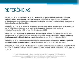 REFERÊNCIAS
FUJIMOTO, E. M. V.; THOMAZ, M. de P. T. Avaliação da qualidade dos produtos e serviços
prestados pela Biblioteca de Ciências Jurídicas: um estudo de usuários. 72 f. Monografia
(Especialização em Administração de Pessoas) – Setor de Ciências Sociais Aplicadas, Universidade
Federal do Paraná, Curitiba, 2009.

GUSMÃO, A. O. M. et al. Avaliação da adequação do acervo da Biblioteca Regional de Rondonópolis
da UFMT à bibliografia do curso de história. Revista ACB: biblioteconomia em Santa
Catarina, Florianópolis, v. 14, n. 1, p. 293-312, jan./jun.; 2009.

LANCASTER, F. W. Avaliação de serviços de bibliotecas. Brasília, DF: Briquet de Lemos, 1996.
MIRANDA, A. C. C. Desenvolvimento de coleções em bibliotecas universitárias. Revista Digital de
Biblioteconomia e Ciência da Informação, Campinas, v. 4, n. 2, p. 1-19, jan./jun. 2007.

MIRANDA, A. C. C. Desenvolvimento de coleções em bibliotecas universitárias. Revista Digital de
Biblioteconomia e Ciência da Informação, Campinas, v. 4, n. 2, p. 1-19, jan./jun. 2007.

NOCETTI, M., SCHLEYER, J. R. Educação de usuários em bibliotecas universitárias. In: SEMINÁRIO
NACIONAL DE BIBLIOTECAS UNIVERSITÁRIAS, 1981, Brasília. Anais... Brasília: CAPES, 1981. p.
219-238.


          XVII SEMINÁRIO NACIONAL DE BIBLIOTECAS UNIVERSITÁRIAS (SNBU)
         Avaliação do acervo da Biblioteca de Ciências Jurídicas da UFPR com relação à
                     bibliografia básica do Curso de Graduação em Direito
 