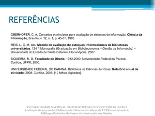 REFERÊNCIAS
OBERHOFER, C. A. Conceitos e princípios para avaliação de sistemas de informação. Ciência da
Informação, Brasília, v. 12, n. 1, p. 45-51, 1983.

REIS, L. C. M. dos. Modelo de avaliação de estoques informacionais de bibliotecas
universitárias. 124 f. Monografia (Graduação em Biblioteconomia – Gestão da Informação) –
Universidade do Estado de Santa Catarina, Florianópolis, 2007.

SIQUEIRA, M. D. Faculdade de Direito: 1912-2000, Universidade Federal do Paraná.
Curitiba, UFPR, 2000.

UNIVERSIDADE FEDERAL DO PARANÁ. Biblioteca de Ciências Jurídicas. Relatório anual de
atividade: 2008. Curitiba, 2008. [10 folhas digitadas].




          XVII SEMINÁRIO NACIONAL DE BIBLIOTECAS UNIVERSITÁRIAS (SNBU)
         Avaliação do acervo da Biblioteca de Ciências Jurídicas da UFPR com relação à
                     bibliografia básica do Curso de Graduação em Direito
 