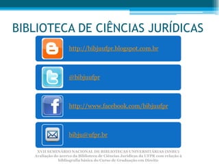 BIBLIOTECA DE CIÊNCIAS JURÍDICAS
                    http://bibjuufpr.blogspot.com.br



                    @bibjuufpr



                    http://www.facebook.com/bibjuufpr



                    bibju@ufpr.br

    XVII SEMINÁRIO NACIONAL DE BIBLIOTECAS UNIVERSITÁRIAS (SNBU)
   Avaliação do acervo da Biblioteca de Ciências Jurídicas da UFPR com relação à
               bibliografia básica do Curso de Graduação em Direito
 