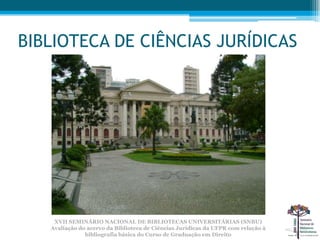 BIBLIOTECA DE CIÊNCIAS JURÍDICAS




    XVII SEMINÁRIO NACIONAL DE BIBLIOTECAS UNIVERSITÁRIAS (SNBU)
   Avaliação do acervo da Biblioteca de Ciências Jurídicas da UFPR com relação à
               bibliografia básica do Curso de Graduação em Direito
 