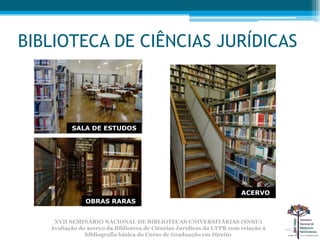 BIBLIOTECA DE CIÊNCIAS JURÍDICAS



          SALA DE ESTUDOS




                                                                 ACERVO
                                                                    ACERVO
               OBRAS RARAS


    XVII SEMINÁRIO NACIONAL DE BIBLIOTECAS UNIVERSITÁRIAS (SNBU)
   Avaliação do acervo da Biblioteca de Ciências Jurídicas da UFPR com relação à
               bibliografia básica do Curso de Graduação em Direito
 