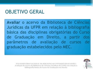 OBJETIVO GERAL
Avaliar o acervo da Biblioteca de Ciências
Jurídicas da UFPR em relação à bibliografia
básica das disciplinas obrigatórias do Curso
de Graduação em Direito, a partir dos
parâmetros de avaliação de cursos de
graduação estabelecidos pelo MEC.


     XVII SEMINÁRIO NACIONAL DE BIBLIOTECAS UNIVERSITÁRIAS (SNBU)
    Avaliação do acervo da Biblioteca de Ciências Jurídicas da UFPR com relação à
                bibliografia básica do Curso de Graduação em Direito
 