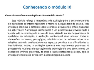 Conhecendo o módulo IX
Como desenvolver a avaliação institucional da escola?

      Este módulo reforça a importância da avaliação para o encaminhamento
  de estratégias de intervenção para a melhoria da qualidade do ensino. Toda
  avaliação promove a reflexão sobre a prática, provocando então mudanças
  no saber fazer. A avaliação institucional é um processo que envolve toda a
  escola, não se restringindo à sala de aula, visando ao aperfeiçoamento da
  qualidade da educação, a avaliação institucional deve abarcar todas as
  dimensões da escola, pedagógica, administrativa de infra-estrutura e as
  relações pessoais, analisando-se aos aspectos positivos e as dificuldades ou
  insuficiências. Assim, a avaliação torna-se um instrumento poderoso no
  processo de mudança da educação e de promoção de uma escola como um
  espaço de vivência prazeroso, de ética e justiça norteando as ações, pois tal
  avaliação tem relação direta com a aprendizagem do aluno
 
