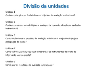 Divisão da unidades
Unidade 1
Quais os princípios, as finalidades e os objetivos da avaliação institucional?

Unidade 2
Quais os processos metodológicos e as etapas de operacionalização da avaliação
institucional?

Unidade 3
Como implementar o processo de avaliação institucional integrado ao projeto
pedagógico da escola?

Unidade 4
Como elaborar, aplicar, organizar e interpretar os instrumentos de coleta de
informação sobre a escola?

Unidade 5
Como usar os resultados da avaliação institucional?
 