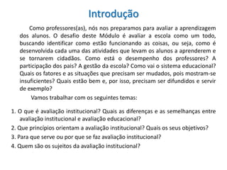 Introdução
       Como professores(as), nós nos preparamos para avaliar a aprendizagem
   dos alunos. O desafio deste Módulo é avaliar a escola como um todo,
   buscando identificar como estão funcionando as coisas, ou seja, como é
   desenvolvida cada uma das atividades que levam os alunos a aprenderem e
   se tornarem cidadãos. Como está o desempenho dos professores? A
   participação dos pais? A gestão da escola? Como vai o sistema educacional?
   Quais os fatores e as situações que precisam ser mudados, pois mostram-se
   insuficientes? Quais estão bem e, por isso, precisam ser difundidos e servir
   de exemplo?
       Vamos trabalhar com os seguintes temas:

1. O que é avaliação institucional? Quais as diferenças e as semelhanças entre
    avaliação institucional e avaliação educacional?
2. Que princípios orientam a avaliação institucional? Quais os seus objetivos?
3. Para que serve ou por que se faz avaliação institucional?
4. Quem são os sujeitos da avaliação institucional?
 