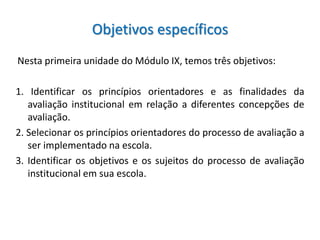 Objetivos específicos
Nesta primeira unidade do Módulo IX, temos três objetivos:

1. Identificar os princípios orientadores e as finalidades da
   avaliação institucional em relação a diferentes concepções de
   avaliação.
2. Selecionar os princípios orientadores do processo de avaliação a
   ser implementado na escola.
3. Identificar os objetivos e os sujeitos do processo de avaliação
   institucional em sua escola.
 