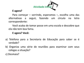 Atividade inicial
      E agora?
      Para começar – sorrindo, esperamos –, escolha uma das
  alternativas a seguir, fazendo um círculo na letra
  correspondente:
      Você acaba de tomar posse em uma escola e descobre que
  ela não tem boa fama.
      E agora? Você:

a) Telefona para a Secretaria de Educação para saber se é
   verdade?
b) Organiza uma série de reuniões para examinar com seus
   colegas a situação?
c) Desmaia?
 