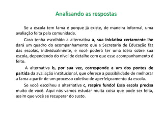 Analisando as respostas

     Se a escola tem fama é porque já existe, de maneira informal, uma
avaliação feita pela comunidade.
     Caso tenha escolhido a alternativa a, sua iniciativa certamente lhe
dará um quadro do acompanhamento que a Secretaria de Educação faz
das escolas, individualmente, e você poderá ter uma idéia sobre sua
escola, dependendo do nível de detalhe com que esse acompanhamento é
feito.
      A alternativa b, por sua vez, corresponde a um dos pontos de
partida da avaliação institucional, que oferece a possibilidade de melhorar
a fama a partir de um processo coletivo de aperfeiçoamento da escola.
     Se você escolheu a alternativa c, respire fundo! Essa escola precisa
muito de você. Aqui nós vamos estudar muita coisa que pode ser feita,
assim que você se recuperar do susto.
 