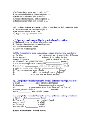 a) todas estão corretas, com exceção da III.
b) todas estão incorretas, com exceção da III.
c) todas estão corretas, com exceção da II.
d) todas estão incorretas, com exceção da V.
e) todas estão corretas, com exceçãoda V.
10) Indique a frase sem concordância nominal:a) Já é meio-dia e meia.
b) Bastante alunos estranham este plural.
c) Os alimentos estão meio caros.
d) Paguei caro aquelas coisas raras.
11) Ocorre erro de concordância nominal na alternativa:
a) No livro de registros faltava a folha duzentos.
b) É necessária segurança para se viver bem.
c) A janela estava meio aberta.
d) Eu e você estamos quites.
12) Nas frases abaixo, faça a concordância com as palavras entre parênteses.
a- Escolheu ____________ hora e momento para ir ao shopping.. (péssimo)
b- Ela comprou ____________ revistas e livros na loja. (novo)
c- O garoto ganhou _____________ quadros e livros. (moderno)
d- Respondia com gesto e expressão______________. (irônico)
e- Ela Possuía simplicidade e franqueza _____________. (raro)
f- Considerou ___________ a sentença e o argumento. (decisivo)
g- A garota comeu carne e banana ___________ . (maduro)
h- Trouxeram carne de porco e lombo ___________. (assado)
i- _____________ o colégio e a faculdade. (estava fechado)
j- _____________ a garota e o garoto. (parecia calmo)
13) Complete convenientemente com as palavras entre parênteses:
a- Muito ____________, disse a mulher. (obrigado)
b- Os alunos ____________ leram suas redações. (mesmo)
c- ___________ ao processo estão as cópias dos relatórios. (anexos)
d- Os vigias mantinham-se ____________. (alerta)
e- Ela ___________ desconfiada. (meio)
14) Complete convenientemente com as palavras entre parênteses:
a- Essa bebuda é __________. (bom)
b- Pimenta é __________ para tempero. (bom)
c- A entrada é _________. (proibido)
d- Entrada é __________. (proibido)
e- É meio-dia e __________. (meio)
Escolha a concordância nominal correta:
 