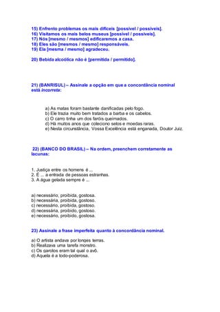 15) Enfrento problemas os mais difíceis [possível / possíveis].
16) Visitamos os mais belos museus [possível / possíveis].
17) Nós [mesmo / mesmos] edificaremos a casa.
18) Eles são [mesmos / mesmo] responsáveis.
19) Ela [mesma / mesmo] agradeceu.
20) Bebida alcoólica não é [permitida / permitido].
21) (BANRISUL) – Assinale a opção em que a concordância nominal
está incorreta:
a) As matas foram bastante danificadas pelo fogo.
b) Ele trazia muito bem tratados a barba e os cabelos.
c) O carro tinha um dos faróis queimados.
d) Há muitos anos que coleciono selos e moedas raras.
e) Nesta circunstância, Vossa Excelência está enganada, Doutor Juiz.
22) (BANCO DO BRASIL) – Na ordem, preenchem corretamente as
lacunas:
1. Justiça entre os homens é ...
2. É ... a entrada de pessoas estranhas.
3. A água gelada sempre é ...
a) necessário, proibida, gostosa.
b) necessária, proibida, gostoso.
c) necessário, proibida, gostoso.
d) necessária, proibido, gostoso.
e) necessário, proibido, gostosa.
23) Assinale a frase imperfeita quanto à concordância nominal.
a) O artista andava por longes terras.
b) Realizava uma tarefa monstro.
c) Os garotos eram tal qual o avô.
d) Aquela é a todo-poderosa.
 