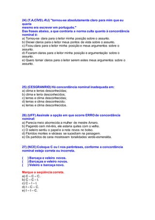 24) (T.A.CÍVEL-RJ) "tornou-se absolutamente claro para mim que eu
queria
mesmo era escrever em português."
Das frases abaixo, a que contraria a norma culta quanto à concordância
nominal é:
a) Tornou-se clara para o leitor minha posição sobre o assunto.
b) Deixei claros para o leitor meus pontos de vista sobre o assunto.
c) Ficou clara para o leitor minha posição e meus argumentos sobre o
assunto.
d) Ficaram claras para o leitor minha posição e argumentação sobre o
assunto.
e) Quero tornar claros para o leitor serem estes meus argumentos sobre o
assunto.
25) (CESGRANRIO) Há concordância nominal inadequada em:
a) clima e terras desconhecidas;
b) clima e terra desconhecidos;
c) terras e clima desconhecidas;
d) terras e clima desconhecido;
e) terras e clima desconhecidos.
26) (UFF) Assinale a opção em que ocorre ERRO de concordância
nominal:
a) Parecia meio aborrecida a mulher de mestre Amaro.
b) Pagando cem mil-réis, ele estaria quites com o velho.
c) O seleiro sentiu o papel e a nota novos no bolso.
d) Floridos montes e várzeas se sucediam na paisagem.
e) Os partidos de cana mostravam tonalidades verde-esmeralda.
27) (NCE) Coloque C ou I nos parênteses, conforme a concordância
nominal esteja correta ou incorreta.
( ) Barcaça e veleiro novos.
( ) Barcaças e veleiro novos.
( ) Veleiro e barcaça novo.
Marque a seqüência correta.
a) C – C – C.
b) C – C – I.
c) C – I – I.
d) I – C – C.
e) I – I – C.
 