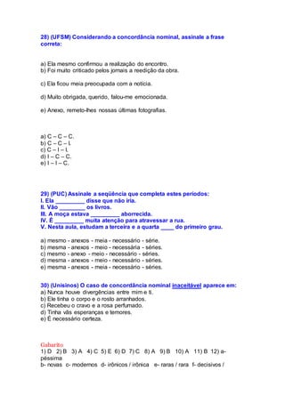 28) (UFSM) Considerando a concordância nominal, assinale a frase
correta:
a) Ela mesmo confirmou a realização do encontro.
b) Foi muito criticado pelos jornais a reedição da obra.
c) Ela ficou meia preocupada com a notícia.
d) Muito obrigada, querido, falou-me emocionada.
e) Anexo, remeto-lhes nossas últimas fotografias.
a) C – C – C.
b) C – C – I.
c) C – I – I.
d) I – C – C.
e) I – I – C.
29) (PUC) Assinale a seqüência que completa estes períodos:
I. Ela _________ disse que não iria.
II. Vão ________ os livros.
III. A moça estava _________ aborrecida.
IV. É _________ muita atenção para atravessar a rua.
V. Nesta aula, estudam a terceira e a quarta ____ do primeiro grau.
a) mesmo - anexos - meia - necessário - série.
b) mesma - anexos - meio - necessária - séries.
c) mesmo - anexo - meio - necessário - séries.
d) mesma - anexos - meio - necessário - séries.
e) mesma - anexos - meia - necessário - séries.
30) (Unisinos) O caso de concordância nominal inaceitável aparece em:
a) Nunca houve divergências entre mim e ti.
b) Ele tinha o corpo e o rosto arranhados.
c) Recebeu o cravo e a rosa perfumado.
d) Tinha vãs esperanças e temores.
e) É necessário certeza.
Gabarito
1) D 2) B 3) A 4) C 5) E 6) D 7) C 8) A 9) B 10) A 11) B 12) a-
péssima
b- novas c- modernos d- irônicos / irônica e- raras / rara f- decisivos /
 