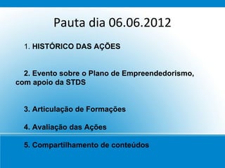 Pauta dia 06.06.2012
  1. HISTÓRICO DAS AÇÕES


  2. Evento sobre o Plano de Empreendedorismo,
com apoio da STDS


  3. Articulação de Formações

  4. Avaliação das Ações

  5. Compartilhamento de conteúdos
 