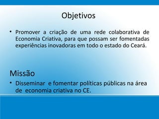 Objetivos

    Promover a criação de uma rede colaborativa de
    Economia Criativa, para que possam ser fomentadas
    experiências inovadoras em todo o estado do Ceará.



Missão
• Disseminar e fomentar políticas públicas na área
  de economia criativa no CE.
 