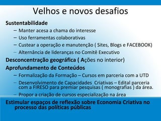 Velhos e novos desafios
Sustentabilidade
   –   Manter acesa a chama do interesse
   –   Uso ferramentas colaborativas
   –   Custear a operação e manutenção ( Sites, Blogs e FACEBOOK)
   –   Alternância de lideranças no Comitê Executivo
Desconcentração geográfica ( Ações no interior)
Aprofundamento de Conteúdos
   – Formalização da Formação – Cursos em parceria com a UTD
   – Desenvolvimento de Capacidades Criativas – Edital parceria
     com a FIRESO para premiar pesquisas ( monografias ) da área.
   – Propor a criação de cursos especialização na área
Estimular espaços de reflexão sobre Economia Criativa no
    processo das políticas públicas
 