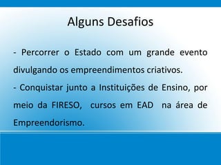 Alguns Desafios

- Percorrer o Estado com um grande evento
divulgando os empreendimentos criativos.
- Conquistar junto a Instituições de Ensino, por
meio da FIRESO, cursos em EAD na área de
Empreendorismo.
 