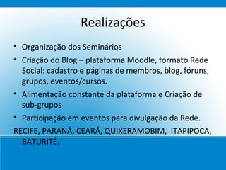 Realizações
• Organização dos Seminários
• Criação do Blog – plataforma Moodle, formato Rede
  Social: cadastro e páginas de membros, blog, fóruns,
  grupos, eventos/cursos.
• Alimentação constante da plataforma e Criação de
  sub-grupos
• Participação em eventos para divulgação da Rede.
RECIFE, PARANÁ, CEARÁ, QUIXERAMOBIM, ITAPIPOCA,
  BATURITÉ.
 