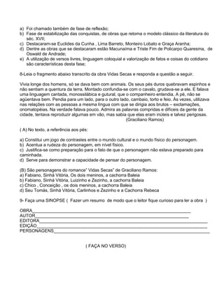 a) Foi chamado também de fase de reflexão;
b) Fase de estabilização das conquistas, de obras que retoma o modelo clássico da literatura do
séc. XVII;
c) Destacaram-se Euclides da Cunha , Lima Barreto, Monteiro Lobato e Graça Aranha;
d) Dentre as obras que se destacaram estão Macunaíma e Triste Fim de Policarpo Quaresma, de
Oswald de Andrade;
e) A utilização de versos livres, linguagem coloquial e valorização de fatos e coisas do cotidiano
são características desta fase;
8-Leia o fragmento abaixo transcrito da obra Vidas Secas e responda a questão a seguir.
Vivia longe dos homens, só se dava bem com animais. Os seus pés duros quebravam espinhos e
não sentiam a quentura da terra. Montado confundia-se com o cavalo, grudava-se a ele. E falava
uma linguagem cantada, monossilábica e gutural, que o companheiro entendia. A pé, não se
agüentava bem. Pendia para um lado, para o outro lado, cambaio, torto e feio. Às vezes, utilizava
nas relações com as pessoas a mesma língua com que se dirigia aos brutos – exclamações,
onomatopéias. Na verdade falava pouco. Admira as palavras compridas e difíceis da gente da
cidade, tentava reproduzir algumas em vão, mas sabia que elas eram inúteis e talvez perigosas.
(Graciliano Ramos)
( A) No texto, a referência aos pés:
a) Constitui um jogo de contrastes entre o mundo cultural e o mundo físico do personagem.
b) Acentua a rudeza do personagem, em nível físico.
c) Justifica-se como preparação para o fato de que o personagem não estava preparado para
caminhada.
d) Serve para demonstrar a capacidade de pensar do personagem.
(B) São personagens do romance” Vidas Secas” de Graciliano Ramos:
a) Fabiano, Sinhá Vitória, Os dois meninos, a cachorra Baleia
b) Fabiano, Sinhá Vitória, Luizinho e Zezinho, a cachorra Baleia
c) Chico , Conceição , os dois meninos, a cachorra Baleia
d) Seu Tomás, Sinhá Vitória, Carlinhos e Zezinho e a Cachorra Rebeca
9- Faça uma SINOPSE ( Fazer um resumo de modo que o leitor fique curioso para ler a obra )
OBRA_________________________________________________________________
AUTOR_______________________________________________________________
EDITORA_____________________________________________________________________
EDIÇÃO______________________________________________________________________
PERSONAGENS________________________________________________________________
( FAÇA NO VERSO)
 
