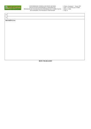 UNIVERSIDADE FEDERAL DO OESTE DO PARÁ
INSTITUTO DE ENGENHARIA E GEOCIÊNCIAS
PROGRAMA DE TECNOLOGIA DA INFORMAÇÃO E COMPUTAÇÃO
ATUALIDADES, TECNOLOGIA E SOCIEDADE

69
70

REFERÊNCIAS

BOM TRABALHO!

Objeto: Avaliação I Turma: ATS
Data: 17/01/2014Local: UFOPA
Hora: 15:30hr
Tipo: A

 