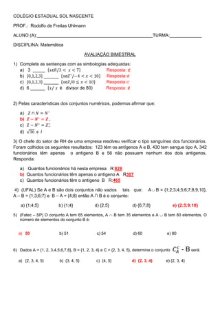 COLÉGIO ESTADUAL SOL NASCENTE

PROF.: Rodolfo de Freitas Uhlmann

ALUNO (A):_______________________________________________TURMA:_____________

DISCIPLINA: Matemática

                                         AVALIAÇÃO BIMESTRAL

1) Complete as sentenças com as simbologias adequadas:
   a) 3 _____                              Resposta:
   b)         ______                       Resposta:
   c)         ______                       Resposta:
   d) 6 ______                             Resposta:


2) Pelas características dos conjuntos numéricos, podemos afirmar que:

   a)
   b)
   c)
   d)

3) O chefe do setor de RH de uma empresa resolveu verificar o tipo sanguíneo dos funcionários.
Foram colhidos os seguintes resultados: 123 têm os antígenos A e B, 430 tem sangue tipo A, 342
funcionários têm apenas o antígeno B e 56 não possuem nenhum dos dois antígenos.
Responda:

   a) Quantos funcionários há nesta empresa R:828
   b) Quantos funcionários têm apenas o antígeno A R307
   c) Quantos funcionários têm o antígeno B R:465

4) (UFAL) Se A e B são dois conjuntos não vazios tais que:                    A    B = {1;2;3;4;5;6;7;8,9,10},
A – B = {1;3;6;7} e B – A = {4;8} então A ∩ B é o conjunto:

    a) {1;4;5}            b) {1;4}             d) {2,5}              d) {6;7;8}               e) {2;5;9;10}

5) (Fatec – SP) O conjunto A tem 65 elementos, A            B tem 35 elementos e A     B tem 80 elementos. O
   número de elementos do conjunto B é:


   a) 50                  b) 51                 c) 54                d) 60               e) 80



6) Dados A = {1, 2, 3,4,5,6,7,8}, B = {1, 2, 3, 4} e C = {2, 3, 4, 5}, determine o conjunto       - B será:
   a) {2, 3, 4, 5}        b) {3, 4, 5}          c) {4, 5}           d) {2, 3, 4}        e) {2, 3, 4}
 