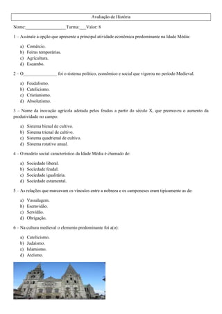 Avaliação de História
Nome:__________________Turma:___Valor: 8
1 – Assinale a opção que apresente a principal atividade econômica predominante na Idade Média:
a) Comércio.
b) Feiras temporárias.
c) Agricultura.
d) Escambo.
2 – O_______________ foi o sistema político, econômico e social que vigorou no período Medieval.
a) Feudalismo.
b) Catolicismo.
c) Cristianismo.
d) Absolutismo.
3 – Nome da inovação agrícola adotada pelos feudos a partir do século X, que promoveu o aumento da
produtividade no campo:
a) Sistema bienal de cultivo.
b) Sistema trienal de cultivo.
c) Sistema quadrienal de cultivo.
d) Sistema rotativo anual.
4 – O modelo social característico da Idade Média é chamado de:
a) Sociedade liberal.
b) Sociedade feudal.
c) Sociedade igualitária.
d) Sociedade estamental.
5 – As relações que marcavam os vínculos entre a nobreza e os camponeses eram tipicamente as de:
a) Vassalagem.
b) Escravidão.
c) Servidão.
d) Obrigação.
6 – Na cultura medieval o elemento predominante foi a(o):
a) Catolicismo.
b) Judaísmo.
c) Islamismo.
d) Ateísmo.
 