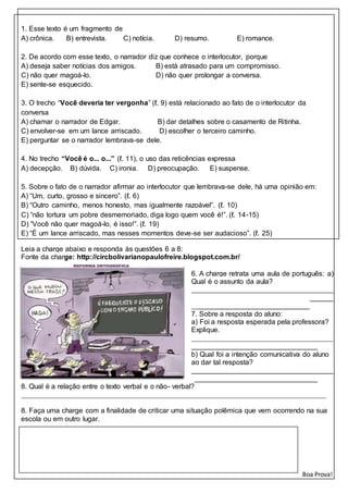 1. Esse texto é um fragmento de
A) crônica. B) entrevista. C) notícia. D) resumo. E) romance.
2. De acordo com esse texto, o narrador diz que conhece o interlocutor, porque
A) deseja saber notícias dos amigos. B) está atrasado para um compromisso.
C) não quer magoá-lo. D) não quer prolongar a conversa.
E) sente-se esquecido.
3. O trecho “Você deveria ter vergonha” (ℓ. 9) está relacionado ao fato de o interlocutor da
conversa
A) chamar o narrador de Edgar. B) dar detalhes sobre o casamento de Ritinha.
C) envolver-se em um lance arriscado. D) escolher o terceiro caminho.
E) perguntar se o narrador lembrava-se dele.
4. No trecho “Você é o... o...” (ℓ. 11), o uso das reticências expressa
A) decepção. B) dúvida. C) ironia. D) preocupação. E) suspense.
5. Sobre o fato de o narrador afirmar ao interlocutor que lembrava-se dele, há uma opinião em:
A) “Um, curto, grosso e sincero”. (ℓ. 6)
B) “Outro caminho, menos honesto, mas igualmente razoável”. (ℓ. 10)
C) “não tortura um pobre desmemoriado, diga logo quem você é!”. (ℓ. 14-15)
D) “Você não quer magoá-lo, é isso!”. (ℓ. 19)
E) “É um lance arriscado, mas nesses momentos deve-se ser audacioso”. (ℓ. 25)
Leia a charge abaixo e responda às questões 6 a 8:
Fonte da charge: http://circbolivarianopaulofreire.blogspot.com.br/
6. A charge retrata uma aula de português: a)
Qual é o assunto da aula?
____________________________________
____________________________________
______________________________
7. Sobre a resposta do aluno:
a) Foi a resposta esperada pela professora?
Explique.
____________________________________
________________________________
b) Qual foi a intenção comunicativa do aluno
ao dar tal resposta?
____________________________________
________________________________
8. Qual é a relação entre o texto verbal e o não- verbal?
_______________________________________________________________________________________
______________________________________________________________________________
8. Faça uma charge com a finalidade de criticar uma situação polêmica que vem ocorrendo na sua
escola ou em outro lugar.
Boa Prova!
 