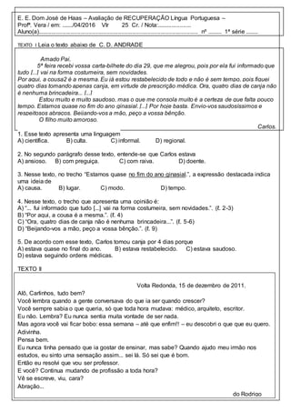 E. E. Dom José de Haas – Avaliação de RECUPERAÇÃO Língua Portuguesa –
Profª. Vera / em: ......./04/2016 Vlr 25 Cr. / Nota:.....................
Aluno(a).................................................................................................. nº ......... 1ª série ........
TEXTO I Leia o texto abaixo de C. D. ANDRADE
Amado Pai,
5ª feira recebi vossa carta-bilhete do dia 29, que me alegrou, pois por ela fui informado que
tudo [...] vai na forma costumeira, sem novidades.
Por aqui, a cousa2 é a mesma. Eu já estou restabelecido de todo e não é sem tempo, pois fiquei
quatro dias tomando apenas canja, em virtude de prescrição médica. Ora, quatro dias de canja não
é nenhuma brincadeira... [...]
Estou muito e muito saudoso, mas o que me consola muito é a certeza de que falta pouco
tempo. Estamos quase no fim do ano ginasial. [...] Por hoje basta. Envio-vos saudosíssimos e
respeitosos abraços. Beijando-vos a mão, peço a vossa bênção.
O filho muito amoroso.
Carlos.
1. Esse texto apresenta uma linguagem
A) científica. B) culta. C) informal. D) regional.
2. No segundo parágrafo desse texto, entende-se que Carlos estava
A) ansioso. B) com preguiça. C) com raiva. D) doente.
3. Nesse texto, no trecho “Estamos quase no fim do ano ginasial.”, a expressão destacada indica
uma ideia de
A) causa. B) lugar. C) modo. D) tempo.
4. Nesse texto, o trecho que apresenta uma opinião é:
A) “... fui informado que tudo [...] vai na forma costumeira, sem novidades.”. (ℓ. 2-3)
B) “Por aqui, a cousa é a mesma.”. (ℓ. 4)
C) “Ora, quatro dias de canja não é nenhuma brincadeira...”. (ℓ. 5-6)
D) “Beijando-vos a mão, peço a vossa bênção.”. (ℓ. 9)
5. De acordo com esse texto, Carlos tomou canja por 4 dias porque
A) estava quase no final do ano. B) estava restabelecido. C) estava saudoso.
D) estava seguindo ordens médicas.
TEXTO II
Volta Redonda, 15 de dezembro de 2011.
Alô, Carlinhos, tudo bem?
Você lembra quando a gente conversava do que ia ser quando crescer?
Você sempre sabia o que queria, só que toda hora mudava: médico, arquiteto, escritor.
Eu não. Lembra? Eu nunca sentia muita vontade de ser nada.
Mas agora você vai ficar bobo: essa semana – até que enfim!! – eu descobri o que que eu quero.
Adivinha.
Pensa bem.
Eu nunca tinha pensado que ia gostar de ensinar, mas sabe? Quando ajudo meu irmão nos
estudos, eu sinto uma sensação assim... sei lá. Só sei que é bom.
Então eu resolvi que vou ser professor.
E você? Continua mudando de profissão a toda hora?
Vê se escreve, viu, cara?
Abração...
do Rodrigo
 
