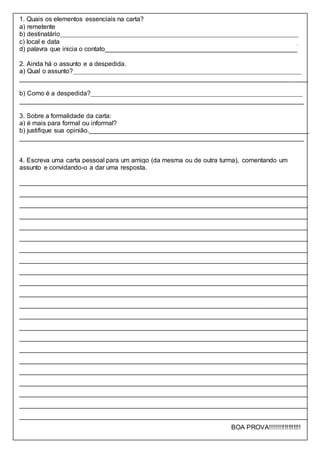 1. Quais os elementos essenciais na carta?
a) remetente___________________________________________________________________
b) destinatário__________________________________________________________________
c) local e data__________________________________________________________________
d) palavra que inicia o contato_____________________________________________________
2. Ainda há o assunto e a despedida.
a) Qual o assunto?_______________________________________________________________
________________________________________________________________________________
b) Como é a despedida?___________________________________________________________
_______________________________________________________________________________
3. Sobre a formalidade da carta:
a) é mais para formal ou informal?__________________________________________________
b) justifique sua opinião._____________________________________________________________
_______________________________________________________________________________
4. Escreva uma carta pessoal para um amigo (da mesma ou de outra turma), comentando um
assunto e convidando-o a dar uma resposta.
________________________________________________________________________________
________________________________________________________________________________
________________________________________________________________________________
________________________________________________________________________________
________________________________________________________________________________
________________________________________________________________________________
________________________________________________________________________________
________________________________________________________________________________
________________________________________________________________________________
________________________________________________________________________________
________________________________________________________________________________
________________________________________________________________________________
________________________________________________________________________________
________________________________________________________________________________
________________________________________________________________________________
________________________________________________________________________________
________________________________________________________________________________
________________________________________________________________________________
________________________________________________________________________________
________________________________________________________________________________
________________________________________________________________________________
________________________________________________________________________________
BOA PROVA!!!!!!!!!!!!!!!!!
 