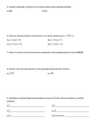 5- Usando a fatoração, verifique se os números abaixo são quadrados perfeitos:
a) 900 b) 525
6- Quais os números inteiros e consecutivos a e b de tal maneira que a < √ < b.
A) a = 9 e b = 10 B) a = 10 e b = 11
C) a = 11 e b = 12 D) a = 12 e b = 13
7- Qual é o número na forma decimal que representa a raiz quadrada exata do número 29,16?
8- Calcule, com uma casa decimal, a raiz quadrada aproximada dos números:
a) √ b) √
9- Classifique a representação decimal destes números em finita, infinita e periódica, ou infinita
periódica:
a) __________________________________ b) __________________________________
c) __________________________________ d) √ ________________________________
e)√ _________________________________ f) 2,141141114... _______________________
 
